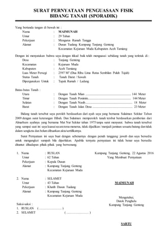SURAT PERNYATAAN PENGUASAAN FISIK
BIDANG TANAH (SPORADIK)
Yang bertanda tangan di bawah ini :
Nama : MAIMUNAH
Umur : 29 Tahun
Pekerjaan : Mengurus Rumah Tangga
Alamat : Dusun Tualang Kampung Tanjung Genteng
Kecamatan Kejuruan Muda Kabupaten Aceh Tamiang
Dengan ini menyatakan bahwa saya dengan itikad baik telah menguasai sebidang tanah yang terletak di :
Desa : Tanjung Genteng
Kecamatan : Kejuruan Muda
Kabupaten : Aceh Tamiang
Luas Meter Persegi : 2597 M2 (Dua Ribu Lima Ratus Sembilan Puluh Tujuh)
Status Tanah : Tanah Darat / Sawah
Dipergunakan Untuk : Tapak Rumah / Ladang
Batas-batas Tanah :
Utara : Dengan Tanah Mian ......................................................... 144 Meter
Timur : Dengan Tanah Ponimin...................................................... 144 Meter
Selatan : Dengan Tanah Nasib........................................................... 18 Meter
Barat : Dengan Tanah Jalan Desa .................................................. 23 Meter
Bidang tanah tersebut saya peroleh berdasarkan dari ayah saya yang bernama Sulaiman Sekitar Tahun
2009 dengan surat keterangan Hibah. Dan Sulaiman memperoleh tanah tersbut berdasarkan pemberian dari
Almarhum ayahnya yang bernama Mat Nur Sekitar tahun 1975 tanpa surat menyurat. bahwa tanah tersebut
yang sampai saat ini saya kuasaisecaraterus menerus, tidak dijadikan / menjadi jaminan sesuatu hutang dantidak
dalam sengketa dan belum dibuatkan akta/sertifikatnya.
Surat Pernyataan ini saya buat dengan sebenarnya dengan penuh tanggung jawab dan saya bersedia
untuk mengangkat sumpah bila diperlukan. Apabila ternyata pernyataan ini tidak benar saya bersedia
dituntut dihadapan pihak-pihak yang berwenang.
1. Nama : RUSLAN
Umur : 62 Tahun
Pekerjaan : Kepala Dusun
Alamat : Kampung Tanjung Genteng
Kecamatan Kejuruan Muda
2. Nama : SELAMET
Umur : 43 Tahun
Pekerjaan : Khatib Dusun Tualang
Alamat : Kampung Tanjung Genteng
Kecamatan Kejuruan Muda
Kampung Tanjung Genteng, 22 Agustus 2016
Yang Membuat Pernyataan
MAIMUNAH
Saksi-saksi :
1. RUSLAN ( ………………… )
2. SELAMET ( ………………… )
Mengetahui,
Datok Penghulu
Kampung Tanjung Genteng
SARTU
 