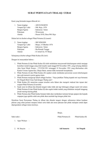 SURAT PERNYATAAN THALAQ / CERAI

Kami yang bertanda tangan dibawah ini :
1. Nama lengkap
Tempat/Tgl. Lahir
Bangsa/Agama
Pekerjaan
Alamat

: ADI SUMARTO
: SM. Rejo, 1970
: Indonesia / Islam
: Wiraswasta
: Dusun XVII, Desa SM. Rejo

Dalam hal ini disebut sebagai Pihak Pertama (I) (suami)
2. Nama lengkap
Tempat/Tgl. Lahir
Bangsa/Agama
Pekerjaan
Alamat

: SRI NINGSIH
: Binjai, 15 Oktober 1974
: Indonesia / Islam
: Ibu Rumah Tangga
: Jl. Ismail Lk. IV Binjai

Selanjutnya disebut sebagai Pihak Kedua (II) (istri)
Dengan ini menyatakan bahwa :
1. Pihak Pertama (I) dan Pihak Kedua (II) telah melakukan musyawarah kekeluargaan untuk menjaga
keutuhan rumah tangga yang telah terjalin sejak tanggal 08 November 1991, yang tertuang didalam
Akte Surat Nikah Nomor : 175/9/XI/1991 tertanggal 18 November 1991 yang dikeluarkan oleh
Kantor Urusan Agama Kec. Binjai Barat, namun tidak memenuhi kesepakatan.
2. Pihak Pertama (I) dan Pihak Kedua (II) sepakat untuk melakukan perceraian secara kekeluargaan
dan syah menurut syariat agama islam.
3. Pihak Pertama mengucap lafazh sebagai berikut : “Saya jatuhkan Thalaq kepada istri saya bernama
Sri Ningsih Binti Umar Said dengan Thalaq satu”.
4. Pihak Kedua (II) menerima ucapan tersebut serta faham dan mengerti maksud dan tujuan dari
ucapan Pihak Pertama (I) tersebut.
5. Sejak surat ini dibuat dan ditanda tangani maka tidak ada lagi hubungan sebagai suami istri antara
Pihak Pertama (I) dan Pihak Kedua (II) dan segala tindak tanduk yang dilakukan menjadi tanggung
jawab masing-masing pihak.
6. Pihak Pertama dan Pihak Kedua berjanji tidak akan melakukan tuntutan berupa apapun dan kepada
siapapun juga apabila salah satu pihak akan menikah lagi dengan pihak lain.
Demikian Surat Pernyataan Thalaq ini dibuat dan ditanda tangani dengan sebenarnya dalam keadaan
pikiran yang sehat jasmani maupun rohani serta tidak ada unsur paksaan dari pihak manapun untuk dapat
dipergunakan sebagai mana mestinya.

Binjai,
Saksi-saksi :

Pihak Pertama (I)

1. Agus Waluyo

:

Adi Sumarto

Sri Ningsih

:

2. M. Hasyim

Pihak Kedua (II)

 