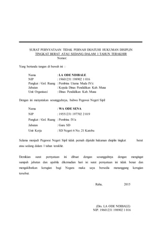 SURAT PERNYATAAN TIDAK PERNAH DIJATUHI HUKUMAN DISIPLIN
TINGKAT BERAT ATAU SEDANG DALAM 1 TAHUN TERAKHIR
Nomor:
Yang bertanda tangan di bawah ini :
Nama : LA ODE NDIBALE
NIP : 19601231 198902 1 016
Pangkat / Gol. Ruang : Pembina Utama Muda IV/c
Jabatan : Kepala Dinas Pendidikan Kab. Muna
Unit Organisasi : Dinas Pendidikan Kab. Muna
Dengan ini menyatakan sesungguhnya, bahwa Pegawai Negeri Sipil
Nama : WA ODE SENA
NIP : 19551231 197702 2 019
Pangkat / Gol. Ruang : Pembina IV/a
Jabatan : Guru SD
Unit Kerja : SD Negeri 6 No. 21 Katobu
Selama menjadi Pegawai Negeri Sipil tidak pernah dijatuhi hukuman disiplin tingkat berat
atau sedang dalam 1 tahun terakhir.
Demikian surat pernyataan ini dibuat dengan sesungguhnya dengan mengingat
sumpah jabatan dan apabila dikemudian hari isi surat pernyataan ini tidak benar dan
mengakibatkan kerugian bagi Negara maka saya bersedia menanggung kerugian
tersebut.
Raha, 2015
(Drs. LA ODE NDIBALE)
NIP. 19601231 198902 1 016
 