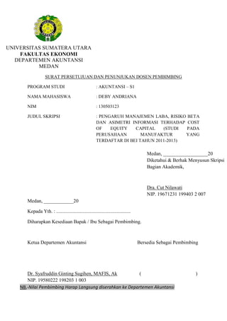 UNIVERSITAS SUMATERA UTARA
FAKULTAS EKONOMI
DEPARTEMEN AKUNTANSI
MEDAN
SURAT PERSETUJUAN DAN PENUNJUKAN DOSEN PEMBIMBING
PROGRAM STUDI : AKUNTANSI – S1
NAMA MAHASISWA : DEBY ANDRIANA
NIM : 130503123
JUDUL SKRIPSI : PENGARUH MANAJEMEN LABA, RISIKO BETA
DAN ASIMETRI INFORMASI TERHADAP COST
OF EQUITY CAPITAL (STUDI PADA
PERUSAHAAN MANUFAKTUR YANG
TERDAFTAR DI BEI TAHUN 2011-2013)
Medan, ____________20
Kepada Yth. : ............................................................
Diharapkan Kesediaan Bapak / Ibu Sebagai Pembimbing.
Ketua Departemen Akuntansi Bersedia Sebagai Pembimbing
Dr. Syafruddin Ginting Sugihen, MAFIS, Ak ( )
NIP. 19580222 198203 1 003
Medan, __________________20
Diketahui & Berhak Menyusun Skripsi
Bagian Akademik,
Dra. Cut Nilawati
NIP. 19671231 199403 2 007
NB,-Nilai Pembimbing Harap Langsung diserahkan ke Departemen Akuntansi
 