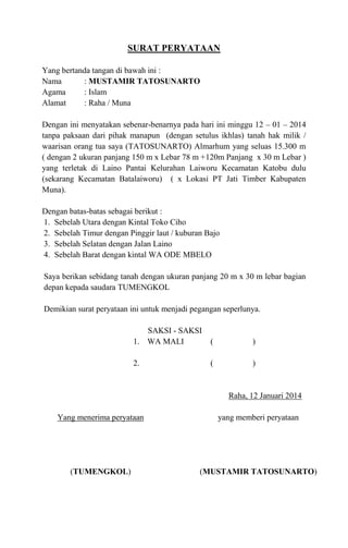 SURAT PERYATAAN
Yang bertanda tangan di bawah ini :
Nama
: MUSTAMIR TATOSUNARTO
Agama
: Islam
Alamat
: Raha / Muna
Dengan ini menyatakan sebenar-benarnya pada hari ini minggu 12 – 01 – 2014
tanpa paksaan dari pihak manapun (dengan setulus ikhlas) tanah hak milik /
waarisan orang tua saya (TATOSUNARTO) Almarhum yang seluas 15.300 m
( dengan 2 ukuran panjang 150 m x Lebar 78 m +120m Panjang x 30 m Lebar )
yang terletak di Laino Pantai Kelurahan Laiworu Kecamatan Katobu dulu
(sekarang Kecamatan Batalaiworu) ( x Lokasi PT Jati Timber Kabupaten
Muna).
Dengan batas-batas sebagai berikut :
1. Sebelah Utara dengan Kintal Toko Ciho
2. Sebelah Timur dengan Pinggir laut / kuburan Bajo
3. Sebelah Selatan dengan Jalan Laino
4. Sebelah Barat dengan kintal WA ODE MBELO
Saya berikan sebidang tanah dengan ukuran panjang 20 m x 30 m lebar bagian
depan kepada saudara TUMENGKOL
Demikian surat peryataan ini untuk menjadi pegangan seperlunya.
SAKSI - SAKSI
1. WA MALI

(

)

2.

(

)

Raha, 12 Januari 2014
Yang menerima peryataan

yang memberi peryataan

(TUMENGKOL)

(MUSTAMIR TATOSUNARTO)

 