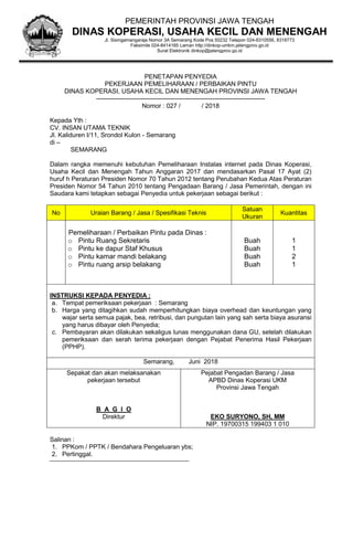PENETAPAN PENYEDIA
PEKERJAAN PEMELIHARAAN / PERBAIKAN PINTU
DINAS KOPERASI, USAHA KECIL DAN MENENGAH PROVINSI JAWA TENGAH
--------------------------------------------------------------------------------
Nomor : 027 / / 2018
Kepada Yth :
CV. INSAN UTAMA TEKNIK
Jl. Kaliduren I/11, Srondol Kulon - Semarang
di –
SEMARANG
Dalam rangka memenuhi kebutuhan Pemeliharaan Instalas internet pada Dinas Koperasi,
Usaha Kecil dan Menengah Tahun Anggaran 2017 dan mendasarkan Pasal 17 Ayat (2)
huruf h Peraturan Presiden Nomor 70 Tahun 2012 tentang Perubahan Kedua Atas Peraturan
Presiden Nomor 54 Tahun 2010 tentang Pengadaan Barang / Jasa Pemerintah, dengan ini
Saudara kami tetapkan sebagai Penyedia untuk pekerjaan sebagai berikut :
No Uraian Barang / Jasa / Spesifikasi Teknis
Satuan
Ukuran
Kuantitas
Pemeliharaan / Perbaikan Pintu pada Dinas :
o Pintu Ruang Sekretaris
o Pintu ke dapur Staf Khusus
o Pintu kamar mandi belakang
o Pintu ruang arsip belakang
Buah
Buah
Buah
Buah
1
1
2
1
INSTRUKSI KEPADA PENYEDIA :
a. Tempat pemeriksaan pekerjaan : Semarang
b. Harga yang ditagihkan sudah memperhitungkan biaya overhead dan keuntungan yang
wajar serta semua pajak, bea, retribusi, dan pungutan lain yang sah serta biaya asuransi
yang harus dibayar oleh Penyedia;
c. Pembayaran akan dilakukan sekaligus lunas menggunakan dana GU, setelah dilakukan
pemeriksaan dan serah terima pekerjaan dengan Pejabat Penerima Hasil Pekerjaan
(PPHP).
Semarang, Juni 2018
Sepakat dan akan melaksanakan
pekerjaan tersebut
B A G I O
Direktur
Pejabat Pengadan Barang / Jasa
APBD Dinas Koperasi UKM
Provinsi Jawa Tengah
EKO SURYONO, SH, MM
NIP. 19700315 199403 1 010
Salinan :
1. PPKom / PPTK / Bendahara Pengeluaran ybs;
2. Pertinggal.
PEMERINTAH PROVINSI JAWA TENGAH
DINAS KOPERASI, USAHA KECIL DAN MENENGAH
Jl. Sisingamangaraja Nomor 3A Semarang Kode Pos 50232 Telepon 024-8310556, 8318773
Faksimile 024-8414165 Laman http://dinkop-umkm.jatengprov.go.id
Surat Elektronik dinkop@jatengprov.go.id
 