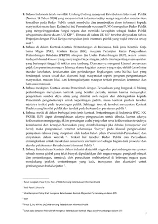 1. Bahwa Indonesia telah memiliki Undang-Undang mengenai Keterbukaan Informasi Publik
(Nomor. 14 Tahun 2008) yang menjamin hak informasi setiap warga negara dan memberikan
kewajiban pada Badan Publik untuk membuka dan memberikan akses informasi kepada
masyarakat secara luas. Dalam hal ini, Pemerintah maupun BUMN merupakan Badan Publik
yang menyelenggarakan fungsi negara dan memiliki kewajiban sebagai Badan Publik
sebagaimana diatur dalam UU KIP 2 . Dimana di dalam UU KIP tersebut dinyatakan bahwa
Perjanjian dengan Pihak Ketiga merupakan jenis informasi publik yang wajid tersedia setiap
saat 3.
2. Bahwa di dalam Kontrak-Kontrak Pertambangan di Indonesia, baik jenis Kontrak Kerja
Sama Migas (PSC), Kontrak Karya (KK), maupun Perjanjian Karya Pengusahaan
Pertambangan Batubara (PKP2B) ataupun Ijin Usaha Pertambangan (IUP), secara umum
terdapat klausul-klausul yang menyangkut kepentingan publik dan kepentingan masyarakat
yang bertempat tinggal di sekitar area tambang. Diantaranya mengenai klausul penyetoran
pajak dan penerimaan negara lainnya; skema kegiatan operasi yang wajar, efektif dan eﬁsien;
standar kesehatan, keselamatan dan perlindungan lingkungan; serta hal-hal lain yang
berdampak secara sosial dan ekonomi bagi masyarakat seperti program pengembangan
masyarakat, muatan lokal dan ketenagakerjaan; maupun terkait persoalan keamanan dan
ham asasi manusia.
3. Bahwa meskipun Kontrak antara Pemerintah dengan Perusahaan yang bergerak di bidang
pertambangan merupakan kontrak yang bersifat perdata, namun karena menyangkut
pengelolaan sumber daya alam yang dimiliki oleh negara dan didelegasikan kepada
Pemerintah pengelolaannya untuk kepentingan publik, maka kontrak perdata tersebut
sejatinya terikat pada kepentingan publik. Sehingga kontrak tersebut merupakan Kontrak
Perdata yang bersifat publik dan tunduk pada hukum dan peraturan publik 4.
4. Bahwa, meski di dalam berbagai jenis-jenis kontrak Pertambangan di Indonesia (PSC, KK,
PKP2B, IUP) dapat dimungkinkan adanya pengecualian untuk dibuka, karena adanya
kekhawatiran mengganggu iklim persaingan usaha yang sehat serta kekhawatiran terjadinya
konsekuensi dan kerugian/kerusakan yang ditimbulkannya jika dibuka (consequence and
harm); maka pengecualian tersebut seharusnya “hanya” pada klausul pengecualian/
pernyataan rahasia yang disepakati oleh kedua belah pihak (Pemerintah-Perusahaan) dan
dinyatakan dalam kontrak 5 . Terkait hal tersebut Badan Publik dan Perusahaan
dimungkinkan untuk melakukan consecuence and harm test sebagai bagian dari prosedur dan
standar pelaksanaan Keterbukaan Informasi Publik 6.
5. Bahwa, Keterbukaan Kontrak dalam industri ekstraktif migas dan pertambangan merupakan
sebuah norma global yang telah banyak dipraktekkan oleh negara-negara penghasil minyak
dan pertambangan, termasuk oleh perusahaan multinasional di beberapa negara guna
mendukung praktek pertambangan yang baik, transparan dan akuntabel untuk
pembangunan berkelanjutan 7.
2
2	
  Pasal	
  1	
  angka3;	
  Pasal	
  7;	
  UU	
  No.14/2008	
  Tentang	
  Keterbukaan	
  Informasi	
  Publik	
  
3	
  Ibid,	
  Pasal	
  11	
  huruf	
  e	
  
4	
  Lihat	
  lampiran	
  Policy	
  Brief	
  mengenai	
  Keterbukaan	
  Kontrak	
  Migas	
  dan	
  Pertambangan	
  dalam	
  EITI	
  
5	
  Ibid
6 Pasal	
  2,	
  UU	
  KIP	
  No.14/2008	
  tentang	
  Keterbukaan	
  Informasi	
  Publik
7 Lihat	
  pada	
  lampiran	
  Policy	
  Brief	
  mengenai	
  Keterbukaan	
  Kontrak	
  Migas	
  dan	
  Pertambangan	
  dalam	
  EITI
 