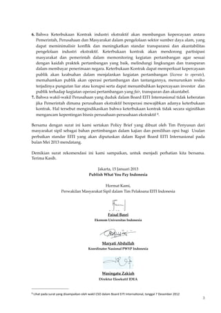 6. Bahwa Keterbukaan Kontrak industri ekstraktif akan membangun kepercayaan antara
Pemerintah, Perusahaan dan Masyarakat dalam pengelolaan sektor sumber daya alam, yang
dapat meminimalisir konﬂik dan meningkatkan standar transparansi dan akuntabilitas
pengelolaan industri ekstraktif. Keterbukaan kontrak akan mendorong partisipasi
masyarakat dan pemerintah dalam memonitoring kegiatan pertambangan agar sesuai
dengan kaidah praktek pertambangan yang baik, melindungi lingkungan dan transparan
dalam membayar penerimaan negara. Keterbukaan Kontrak dapat memperkuat kepercayaan
publik akan keabsahan dalam menjalankan kegiatan pertambangan (license to operate),
memahamkan publik akan operasi pertambangan dan tantangannya, menurunkan resiko
terjadinya pungutan liar atau korupsi serta dapat menumbuhkan kepercayaan investor dan
publik terhadap kegiatan operasi pertambangan yang fair, transparan dan akuntabel.
7. Bahwa wakil-wakil Perusahaan yang duduk dalam Board EITI Internasional tidak keberatan
jika Pemerintah dimana perusahaan ekstraktif beroperasi mewajibkan adanya keterbukaan
kontrak. Hal tersebut mengindikasikan bahwa keterbukaan kontrak tidak secara siginiﬁkan
mengancam kepentingan bisnis perusahaan-perusahaan ekstraktif 8.
Bersama dengan surat ini kami sertakan Policy Brief yang dibuat oleh Tim Penyusun dari
masyarakat sipil sebagai bahan pertimbangan dalam kajian dan pemilihan opsi bagi Usulan
perbaikan standar EITI yang akan diputuskan dalam Rapat Board EITI Internasional pada
bulan Mei 2013 mendatang.
Demikian surat rekomendasi ini kami sampaikan, untuk menjadi perhatian kita bersama.
Terima Kasih.
Jakarta, 15 Januari 2013
Publish What You Pay Indonesia
Hormat Kami,
Perwakilan Masyarakat Sipil dalam Tim Pelaksana EITI Indonesia
Faisal Basri
Ekonom Universitas Indonesia
Maryati Abdullah
Koordinator Nasional PWYP Indonesia
Wasingatu Zakiah
Direktur Eksekutif IDEA
3
8	
  Lihat	
  pada	
  surat	
  yang	
  disampaikan	
  oleh	
  wakil	
  CSO	
  dalam	
  Board	
  EITI	
  Interna;onal,	
  tanggal	
  7	
  Desember	
  2012
 