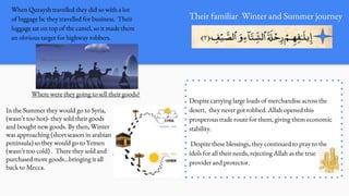 Their familiar Winter and Summer journey
When Quraysh travelled they did so with a lot
of luggage bc they travelled for business. Their
luggage sat on top of the camel, so it made them
an obvious target for highway robbers.
Where were they going to sell their goods?
In the Summer they would go to Syria,
(wasn’t too hot)- they sold their goods
and bought new goods. By then, Winter
was approaching (short season in arabian
peninsula) so they would go to Yemen
(wasn’t too cold) . There they sold and
purchased more goods…bringing it all
back to Mecca.
Despite carrying large loads of merchandise across the
desert, they never got robbed. Allah opened this
prosperous trade route for them, giving them economic
stability.
Despite these blessings, they continued to pray to the
idols for all their needs, rejecting Allah as the true
provider and protector.
 