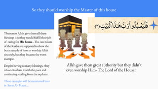 The reason Allah gave them all these
blessings is so they would fulfill their job
of caring for His house…The care-takers
of the Kaaba are supposed to show the
best example of how to worship Allah
sincerely, but they became the worst
example.
Despite having so many blessings, they
refused to share it with the poor and
continuing stealing from the orphans.
These examples will be mentioned later
in Surat Al- Maun….
Allah gave them great authority but they didn’t
even worship Him- The Lord of the House!
So they should worship the Master of this house
 