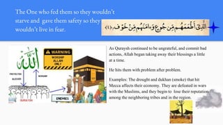 The One who fed them so they wouldn’t
starve and gave them safety so they
wouldn’t live in fear.
As Quraysh continued to be ungrateful, and commit bad
actions, Allah began taking away their blessings a little
at a time.
He hits them with problem after problem.
Examples: The drought and dukhan (smoke) that hit
Mecca affects their economy. They are defeated in wars
with the Muslims, and they begin to lose their reputation
among the neighboring tribes and in the region.
 