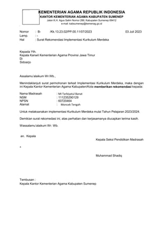 KEMENTERIAN AGAMA REPUBLIK INDONESIA
KANTOR KEMENTERIAN AGAMA KABUPATEN SUMENEP
Jalan K.H. Agus Salim Nomor 286; Kabupaten Sumenep 69412
e-mail: kabsumenep@kemenag.go.id
Nomor : B- /Kk.13.23.02/PP.00.11/07/2023 03 Juli 2023
Lamp. : -
Hal : Surat Rekomendasi Implementasi Kurikulum Merdeka
Kepada Yth.
Kepala Kanwil Kementerian Agama Provinsi Jawa Timur
Di
Sidoarjo
Assalamu’alaikum Wr.Wb.,
Menindaklanjuti surat permohonan terkait Implementasi Kurikulum Merdeka, maka dengan
ini Kepala Kantor Kementerian Agama Kabupaten/Kota memberikan rekomendasi kepada:
Nama Madrasah : MI Tarbiyatul Banat
NSM : 111235290129
NPSN : 60720464
Alamat : Moncek Tengah
Untuk melaksanakan implementasi Kurikulum Merdeka mulai Tahun Pelajaran 2023/2024.
Demikian surat rekomedasi ini, atas perhatian dan kerjasamanya diucapkan terima kasih.
Wassalamu’alaikum Wr. Wb.
an. Kepala
Kepala Seksi Pendidikan Madrasah
^
Muhammad Shadiq
Tembusan :
Kepala Kantor Kementerian Agama Kabupaten Sumenep
 