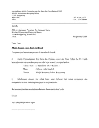 Jawatankuasa Majlis Permuafakatan Ibu Bapa dan Guru Tahun 6 2013
Sekolah Kebangsaan Kampong Bahru,
83200 Senggarang,
Batu Pahat, Tel : 07-4291020
Johor Fax : 07-4294800
Kepada,
Ahli Jawatankuasa Persatuan Ibu Bapa dan Guru,
Sekolah Kebangsaan Kampong Bahru,
83200 Senggarang, Batu Pahat,
Johor. 3 September 2013
Tuan/ Puan,
Majlis Bacaan Yasin dan Solat Hajat
Dengan segala hormatnya perkara di atas adalah dirujuk.
2. Majlis Permuafakatan Ibu Bapa dan Penjaga Murid dan Guru Tahun 6, 2013 telah
bersetuju untuk mengadakan program solat hajat seperti ketetapan berikut :
Tarikh / Hari : 5 September 2013 (Khamis )
Masa : Selepas solat Maghrib
Tempat : Masjid Kampung Bahru, Senggarang
3. Sehubungan dengan itu, pihak kami amat berbesar hati untuk menjemput dan
mempersilakan tuan hadir bagi menjayakan majlis tersebut.
Kerjasama pihak tuan amat diharapkan dan diucapkan terima kasih.
Sekian.
Saya yang menjalankan tugas,
………………………………
 