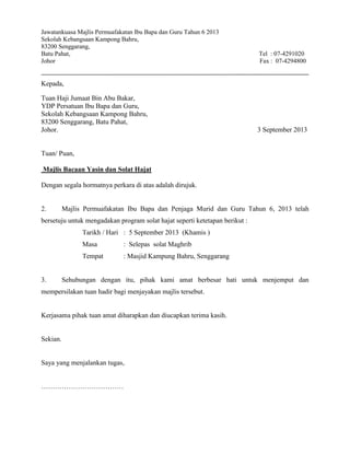 Jawatankuasa Majlis Permuafakatan Ibu Bapa dan Guru Tahun 6 2013
Sekolah Kebangsaan Kampong Bahru,
83200 Senggarang,
Batu Pahat, Tel : 07-4291020
Johor Fax : 07-4294800
Kepada,
Tuan Haji Jumaat Bin Abu Bakar,
YDP Persatuan Ibu Bapa dan Guru,
Sekolah Kebangsaan Kampong Bahru,
83200 Senggarang, Batu Pahat,
Johor. 3 September 2013
Tuan/ Puan,
Majlis Bacaan Yasin dan Solat Hajat
Dengan segala hormatnya perkara di atas adalah dirujuk.
2. Majlis Permuafakatan Ibu Bapa dan Penjaga Murid dan Guru Tahun 6, 2013 telah
bersetuju untuk mengadakan program solat hajat seperti ketetapan berikut :
Tarikh / Hari : 5 September 2013 (Khamis )
Masa : Selepas solat Maghrib
Tempat : Masjid Kampung Bahru, Senggarang
3. Sehubungan dengan itu, pihak kami amat berbesar hati untuk menjemput dan
mempersilakan tuan hadir bagi menjayakan majlis tersebut.
Kerjasama pihak tuan amat diharapkan dan diucapkan terima kasih.
Sekian.
Saya yang menjalankan tugas,
………………………………
 
