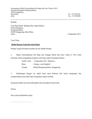 Jawatankuasa Majlis Permuafakatan Ibu Bapa dan Guru Tahun 6 2013
Sekolah Kebangsaan Kampong Bahru,
83200 Senggarang,
Batu Pahat, Tel : 07-4291020
Johor Fax : 07-4294800
Kepada,
Tuan Haji Mohd. Mahdzan Bin Abdul Shukor,
Ketua Kampung ,
Kampung Bahru,
83200 Senggarang, Batu Pahat,
Johor. 3 September 2013
Tuan/ Puan,
Majlis Bacaan Yasin dan Solat Hajat
Dengan segala hormatnya perkara di atas adalah dirujuk.
2. Majlis Permuafakatan Ibu Bapa dan Penjaga Murid dan Guru Tahun 6, 2013 telah
bersetuju untuk mengadakan program solat hajat seperti ketetapan berikut :
Tarikh / Hari : 5 September 2013 (Khamis )
Masa : Selepas solat Maghrib
Tempat : Masjid Kampung Bahru, Senggarang
3. Sehubungan dengan itu, pihak kami amat berbesar hati untuk menjemput dan
mempersilakan tuan hadir bagi menjayakan majlis tersebut.
Kerjasama pihak tuan amat diharapkan dan diucapkan terima kasih.
Sekian.
Saya yang menjalankan tugas,
………………………………
 