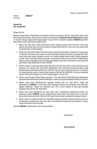 Ciparay,12 November2014
Perihal : SOMASI 1
Lampiran : -
KepadaYth.,
Sdr. Asep Solihin
DenganHormat,
Berkaitan dengan belum dilaksanakannya kewajiban pemberian keuntungan oleh Sdr. Asep Solihin selaku pihak
keduakepada pihakkesatu atas namaEman Sulaeman,berdasarkan“Perjanjian Pinjaman Modal Kerja” tanggal
15 Juli 2014, dengan jangka waktu hingga tanggal 13 Januari 2015, maka kami sampaikan SOMASI kepada Sdr.
Asep Solihhin selaku pihak kedua sebagai berikut:
1. Bahwa, Sdr. Asep Solihin selaku Pihak Kedua dalam perjanjian tersebut telah meminjam modal kerja
kepada pihak kesatu atas nama Eman Sulaeman sebesar Rp 60.000.000,- (enam puluh juta rupiah) untuk
proyek penyedian armada angkutan;
2. Bahwa,Sdr. Asep SolihinselakuPihakKeduadalam perjanjian tersebuttelahmenyetujui dan menyanggupi
memberikan keuntungan atas pinjaman modal kerja tersebut kepada pihak kesatu, yang digunakan untuk
modal kerja pada proyek penyedian armada, dan apabila terdapat kendala dalam proyek penyediaan
armada, maka modal kerja tersebut digunakan untuk proyek pembangunan perumahan di Adipati Agung
Regency,serta menyanggupiuntukmenanggungpembayarancicilansatuunitkendaraanuntukoperasional
yakni Mobil Toyota Avanza Nomor Polisi: D 300 BF;
3. Bahwa, pinjaman modal kerja tersebut telah digunakan oleh Sdr. Asep Solihin untuk modal kerja sesuai
perjanjian, dan karenanya Sdr. Asep Solihin berkewajiban untuk memberikan keuntungan dalam proyek
tersebut kepada pihak kesatu sebesar Rp. 3.000.000,- (tiga juta rupiah) yang jatuh tempo per 10 (sepuluh)
hari setiap bulannya selama 6 (enam) bulan dengan jumlah total Rp 54.000.000,- (lima puluh empat juta
rupiah), terhitung dari tanggal 15 Juli 2014 hingga tanggal 13 Januari 2015.
4. Bahwa, sampai tanggal tersebut dalam perjanjian ini, Sdr. Asep Solihin ternyata tidak juga melaksanakan
kewajibannya sesuaiperjanjian kepada pihakkesatu meskipunpenagihankewajibanitutelah kami lakukan.
5. Bahwa, karena tidak dilaksanakannya kewajiban tersebut oleh Sdr. Asep Solihin, hingga saat
dilayangkannya SOMASI ini, pihak kesatu telah melakukan beberapa kali penagihan, yaitu pada bulan
Agustus, September, Oktober dan November tahun 2014, namun tindakan itu tidak juga mendapat
tanggapan yang baik dari Sdr. Asep Solihin.
6. Bahwa, kami masih berkeyakinan Sdr. Asep Solihin akan melaksanakan kewajibannya tersebut, dan
karenanya, bersama SOMASI ini kami mengundang Sdr. Asep Solihin untuk dapat hadir di rumah kami
selaku pihak kesatu pada bulan November 2014, guna membicarakan penyelesaian kewajiban tersebut.
7. Bahwa,dalam hal undangan tersebut Sdr. Asep Solihin tidak juga bersedia melakukan pembicaraan guna
menyelesaikan kewajibannya, maka kami akan menindaklanjuti penyelesaian permasalahan ini secara
hukum, baik pidana maupun perdata.
Demikian SOMASI ini disampaikan untuk menjadi perhatian.
Hormat Kami,
Eman Sulaeman
 