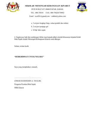 SEKOLAH MENENGAH KEBANGSAAN KINARUT
PETI SURAT 637, 89608 PAPAR, SABAH.
TEL : 088-750181 FAX : 088-750224/754952
Email : xea4261@gmail.com / smkknt@yahoo.com
a. 2 set jersi lengkap (baju, seluar pendek dan stokin)
b. 2 set jersi penjaga gol
c. 10 biji bola sepak
4. Segala jasa baik dan sumbangan ikhlas tuan kepada pihak sekolah khususnya kepada Kelab
Bola Sepak ekolah Menengah Kebangsaan Kinarut amat dihargai.
Sekian, terima kasih.
“BERKHIDMAT UNTUK NEGARA”
Saya yang menjalankan amanah,
….…………………………………..
(OMAR HASHIM BIN A. THALIB)
Pengurus Pasukan Bola Sepak
SMK Kinarut
 