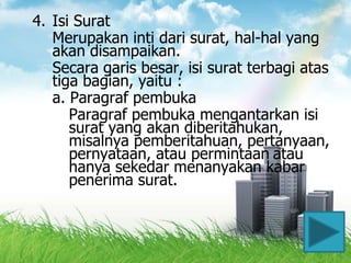 4. Isi Surat
   Merupakan inti dari surat, hal-hal yang
   akan disampaikan.
   Secara garis besar, isi surat terbagi atas
   tiga bagian, yaitu :
   a. Paragraf pembuka
      Paragraf pembuka mengantarkan isi
      surat yang akan diberitahukan,
      misalnya pemberitahuan, pertanyaan,
      pernyataan, atau permintaan atau
      hanya sekedar menanyakan kabar
      penerima surat.



                                           15
 