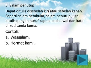 5. Salam penutup
Dapat ditulis disebelah kiri atau sebelah kanan.
Seperti salam pembuka, salam penutup juga
ditulis dengan huruf kapital pada awal dan kata
diikuti tanda koma.
Contoh:
a. Wassalam,
b. Hormat kami,
 