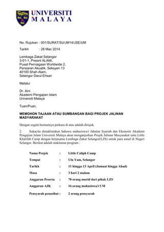 No. Rujukan : 001/SURAT/SU/JM14/JSE/UM
Tarikh : 28 Mac 2014
Lembaga Zakat Selangor
3-01-1, Presint ALAMi,
Pusat Perniagaan Worldwide 2,
Persiaran Akuatik, Seksyen 13
40100 Shah Alam,
Selangor Darul Ehsan
Melalui
Dr. Aini
Akademi Pengajian Islam
Universiti Malaya
Tuan/Puan,
MEMOHON TAJAAN ATAU SUMBANGAN BAGI PROJEK JALINAN
MASYARAKAT
Dengan segala hormatnya perkara di atas adalah dirujuk.
2. Sukacita dimaklumkan bahawa mahasiswa/i Jabatan Syariah dan Ekonomi Akademi
Pengajian Islam Universiti Malaya akan menganjurkan Projek Jalinan Masyarakat iaitu Little
Khalifah Camp dengan kerjasama Lembaga Zakat Selangor(LZS) untuk para asnaf di Negeri
Selangor. Berikut adalah maklumat program :
Nama Projek : Little Caliph Camp
Tempat : Ulu Yam, Selangor
Tarikh : 11 hingga 13 April (Jumaat hingga Ahad)
Masa : 3 hari 2 malam
Anggaran Peserta : 70 orang murid dari pihak LZS
Anggaran AJK : 16 orang mahasiswa/i UM
Pensyarah penasihat : 2 orang pensyarah
 