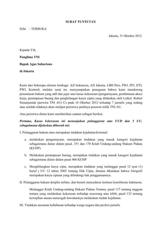 SURAT TUNTUTAN

Sifat   : TERBUKA

                                                                    Jakarta, 31 Oktober 2012



Kepada Yth,

Panglima TNI

Bapak Agus Suhartono

di Jakarta



Kami dari beberapa elemen lembaga: AJI Indonesia, AJI Jakarta, LBH Pers, PWJ, PFI, IJTI,
PWI, KontraS, melalui surat ini, menyampaikan penegasan bahwa kami mendorong
penuntasan hukum yang adil dan jujur atas kasus kekerasan (penganiayaan, pembatasan akses
kerja, perampasan barang dan penghilangan karya cipta) yang dilakukan oleh Letkol. Robert
Simanjuntak (perwira TNI AU) Cs pada 16 Oktober 2012 terhadap 7 jurnalis yang sedang
atau setidak-tidaknya akan meliput peristiwa jatuhnya pesawat milik TNI AU.

Atas peristiwa diatas kami memberikan catatan sebagai berikut;

Pertama, Kasus kekerasan ini menunjukan pelanggaran atas UUD dan 5 UU,
sebagaimana dijelaskan dibawah ini;

I. Pelanggaran hukum atau merupakan tindakan kejahatan/kriminal

   a. melakukan penganiayaan, merupakan tindakan yang masuk kategori kejahatan
      sebagaimana diatur dalam pasal. 351 dan 170 Kitab Undang-undang Hukum Pidana
      (KUHP).

   b. Melakukan perampasan barang, merupakan tindakan yang masuk kategori kejahatan
      sebagaimana diatur dalam pasal 406 KUHP

   c. Menghilangkan karya cipta, merupakan tindakan yang melanggar pasal 12 ayat (1)
      huruf j UU 12 tahun 2002 tentang Hak Cipta, dimana dikatakan bahwa fotografi
      merupakan karya ciptaan yang dilindungi hak penggunaannya.

II. Pelanggaran hukum disiplin militer, dan berarti mencederai institusi kemiliteran Indonesia.

        Melanggar Kitab Undang-undang Hukum Pidana Tentara, pasal 137 tentang anggota
        tentara yang melakukan kekerasan terhadap seseorang atau lebih; pasal 132 tentang
        kewajiban atasan mencegah bawahannya melakukan tindak kejahatan.

III. Tindakan ancaman kebebasan terhadap warga negara dan profesi jurnalis
 