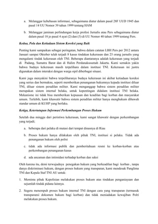 a. Melanggar kebebasan informasi, sebagaimana diatur dalam pasal 28F UUD 1945 dan
      pasal 14 UU Nomor 39 tahun 1999 tentang HAM

   b. Melanggar jaminan perlindungan kerja profesi Jurnalis atau Pers sebagaimana diatur
      dalam pasal 18 jo pasal 4 ayat (2) dan (3) di UU Nomor 40 tahun 1999 tentang Pers.

Kedua, Pola dan Ketiadaan Sistem Koreksi yang Baik

Penting kami sampaikan sebagai peringatan, bahwa dalam catatan LBH Pers per 2012 antara
Januari sampai Oktober telah terjadi 8 kasus tindakan kekerasan dan 23 orang jurnalis yang
mengalami tindak kekerasan oleh TNI. Beberapa diantaranya adalah kekerasan yang terjadi
di Padang, Sumatra Barat dan di Halim Perdanakusumah Jakarta. Kami semakin yakin
bahwa budaya kekerasan masih terpelihara dalam institusi TNI. Kekerasan ini justru
digunakan dalam interaksi dengan warga sipil diberbagai situasi.

Kami juga menyakini bahwa terpeliharanya budaya kekerasan ini akibat ketiadaan koreksi
yang serius dan bermakna, seperti memberikan penanganan hukumnya kepada institusi diluar
TNI, diluar sistem peradilan militer. Kami menganggap bahwa sistem peradilan militer
merupakan sistem internal belaka, untuk kepentingan didalam institusi TNI belaka.
Mekanisme ini tidak bisa memberikan kepuasan dan keadilan bagi korban dan masyarakat
umum. Terlebih, kami khawatir bahwa sistem peradilan militer hanya menghukum dibawah
standar umum di KUHP yang berlaku.

Ketiga, Ketertutupan Informasi Perkembangan Proses Hukum

Setelah dua minggu dari peristiwa kekerasan, kami sangat khawatir dengan perkembangan
yang terjadi;

   a. beberapa dari pelaku di mutasi dari tempat dinasnya di Riau

   b. Proses hukum hanya dilakukan oleh pihak TNI, institusi si pelaku. Tidak ada
      penanganan hukum oleh polisi

   c. tidak ada informasi publik dan pemberitahuan resmi ke korban-korban atas
      perkembangan penanganan kasus

   d. ada ancaman dan intimidasi terhadap korban dan saksi

Oleh karena itu, demi terwujudnya penegakan hukum yang berkeadilan bagi korban , tanpa
danya diskriminasi hukum, dengan proses hukum yang transparan, kami mendesak Panglima
TNI dan Kepala Staf TNI AU untuk:

1. Meminta pihak Kepolisian melakukan proses hukum atas tindakan penganiayaan dan
   sejumlah tindak pidana lainnya.

2. Segera menempuh proses hukum internal TNI dengan cara yang transparan (termasuk
   transparansi dokumen hukum bagi korban) dan tidak meniadakan kewajiban Polri
   melakukan proses hukum.
 