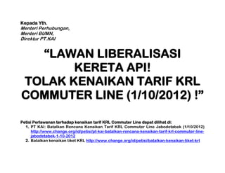 Kepada Yth.
Menteri Perhubungan,
Menteri BUMN,
Direktur PT.KAI


  “LAWAN LIBERALISASI
       KERETA API!
TOLAK KENAIKAN TARIF KRL
COMMUTER LINE (1/10/2012) !”

Petisi Perlawanan terhadap kenaikan tarif KRL Commuter Line dapat dilihat di:
  1. PT KAI: Batalkan Rencana Kenaikan Tarif KRL Commuter Line Jabodetabek (1/10/2012)
      http://www.change.org/id/petisi/pt-kai-batalkan-rencana-kenaikan-tarif-krl-commuter-line-
      jabodetabek-1-10-2012
  2. Batalkan kenaikan tiket KRL http://www.change.org/id/petisi/batalkan-kenaikan-tiket-krl
 