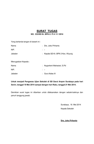 SURAT TUGAS
NO. 033/SD Kr. BPK-3 / P.4 / V / 2014
Yang bertanda tangan di bawah ini :
Nama : Drs. Joko Prihanto
NIP. : -
Jabatan : Kepala SD Kr. BPK-3 Kec. Wiyung
Menugaskan Kepada :
Nama : Nugraheni Mahasiwi, S.Pd
NIP. : -
Jabatan : Guru Kelas III
Untuk menjadi Pengawas Ujian Sekolah di SD Darul Arqom Surabaya pada hari
Senin, tanggal 19 Mei 2014 sampai dengan hari Rabu, tanggal 21 Mei 2014.
Demikian surat tugas ini diberikan untuk dilaksanakan dengan sebaik-baiknya dan
penuh tanggung jawab.
Surabaya, 16 Mei 2014
Kepala Sekolah
Drs. Joko Prihanto
 