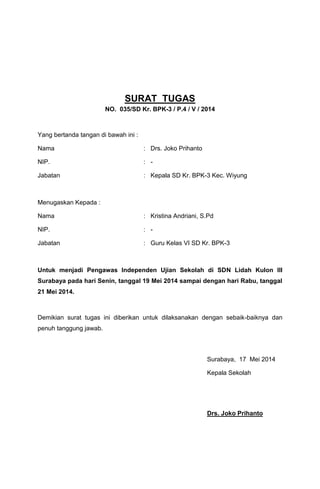 SURAT TUGAS
NO. 035/SD Kr. BPK-3 / P.4 / V / 2014
Yang bertanda tangan di bawah ini :
Nama : Drs. Joko Prihanto
NIP. : -
Jabatan : Kepala SD Kr. BPK-3 Kec. Wiyung
Menugaskan Kepada :
Nama : Kristina Andriani, S.Pd
NIP. : -
Jabatan : Guru Kelas VI SD Kr. BPK-3
Untuk menjadi Pengawas Independen Ujian Sekolah di SDN Lidah Kulon III
Surabaya pada hari Senin, tanggal 19 Mei 2014 sampai dengan hari Rabu, tanggal
21 Mei 2014.
Demikian surat tugas ini diberikan untuk dilaksanakan dengan sebaik-baiknya dan
penuh tanggung jawab.
Surabaya, 17 Mei 2014
Kepala Sekolah
Drs. Joko Prihanto
 