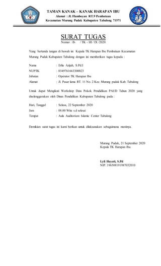TAMAN KANAK – KANAK HARAPAN IBU
Alamat : Jl. Flamboyan RT.9 Pembataan
Kecamatan Murung Pudak Kabupaten Tabalong 71571
SURAT TUGAS
Nomor : B- / TK - HI / IX /2020
Yang bertanda tangan di bawah ini Kepala TK Harapan Ibu Pembataan Kecamatan
Murung Pudak Kabupaten Tabalong dengan ini memberikan tugas kepada :
Nama : Erlia Azijah, S.Pd.I
NUPTK : 0349761663300023
Jabatan : Operator TK Harapan Ibu
Alamat : Jl. Pasar lama RT. 11 No. 2 Kec. Murung pudak Kab. Tabalong
Untuk dapat Mengikuti Workshop Data Pokok Pendidikan PAUD Tahun 2020 yang
diselenggarakan oleh Dinas Pendidikan Kabupaten Tabalong pada :
Hari, Tanggal : Selasa, 22 September 2020
Jam : 08.00 Wita s.d selesai
Tempat : Aula Auditorium Islamic Center Tabalong
Demikian surat tugas ini kami berikan untuk dilaksanakan sebagaimana mestinya.
Murung Pudak, 21 September 2020
Kepala TK Harapan Ibu
Lyli Hayati, S.Pd
NIP. 196508191987032010
 