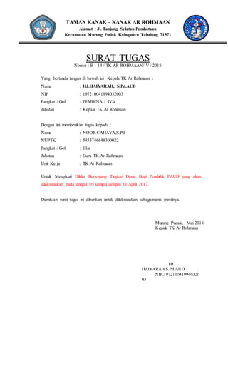 TAMAN KANAK – KANAK AR ROHMAAN
Alamat : Jl. Tanjung Selatan Pembataan
Kecamatan Murung Pudak Kabupaten Tabalong 71571
SURAT TUGAS
Nomor : B – 14 / TK AR ROHMAAN/ V / 2018
Yang bertanda tangan di bawah ini Kepala TK Ar Rohmaan :
Nama : HJ.HAIYARAH, S.Pd.AUD
NIP : 197210041994032003
Pangkat / Gol : PEMBINA / IV/a
Jabatan : Kepala TK Ar Rohmaan
Dengan ini memberikan tugas kepada :
Nama : NOOR CAHAYA,S.Pd
NUPTK : 5455746648300022
Pangkat / Gol : III/a
Jabatan : Guru TK.Ar Rohmaan
Unit Kerja : TK.Ar Rohmaan
Untuk Mengikuti Diklat Berjenjang Tingkat Dasar Bagi Pendidik PAUD yang akan
dilaksanakan pada tanggal 05 sampai dengan 11 April 2017.
Demikian surat tugas ini diberikan untuk dilaksanakan sebagaimana mestinya.
Murung Pudak, Mei 2018
Kepala TK Ar Rohmaan
HJ.
HAIYARAH,S.Pd.AUD
NIP.1972100419940320
03
 