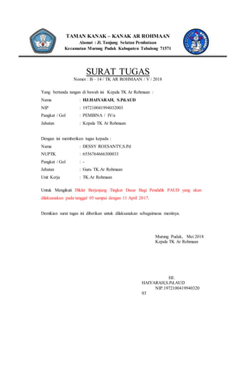 TAMAN KANAK – KANAK AR ROHMAAN
Alamat : Jl. Tanjung Selatan Pembataan
Kecamatan Murung Pudak Kabupaten Tabalong 71571
SURAT TUGAS
Nomor : B – 14 / TK AR ROHMAAN / V / 2018
Yang bertanda tangan di bawah ini Kepala TK Ar Rohmaan :
Nama : HJ.HAIYARAH, S.Pd.AUD
NIP : 197210041994032003
Pangkat / Gol : PEMBINA / IV/a
Jabatan : Kepala TK Ar Rohmaan
Dengan ini memberikan tugas kepada :
Nama : DESSY ROESANTY,S.Pd
NUPTK : 6556764666300033
Pangkat / Gol : -
Jabatan : Guru TK.Ar Rohmaan
Unit Kerja : TK.Ar Rohmaan
Untuk Mengikuti Diklat Berjenjang Tingkat Dasar Bagi Pendidik PAUD yang akan
dilaksanakan pada tanggal 05 sampai dengan 11 April 2017.
Demikian surat tugas ini diberikan untuk dilaksanakan sebagaimana mestinya.
Murung Pudak, Mei 2018
Kepala TK Ar Rohmaan
HJ.
HAIYARAH,S.Pd.AUD
NIP.1972100419940320
03
 