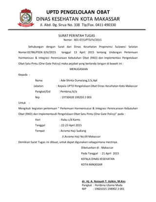 UPTD PENGELOLAAN OBAT
DINAS KESEHATAN KOTA MAKASSAR
Jl. Abd. Dg. Sirua No. 338 Tlp/Fax. 0411-490330
SURAT PERINTAH TUGAS
Nomor : 801-07/UPTD/IV/2015
Sehubungan dengan Surat dari Dinas Kesehatan Propinvinsi Sulawesi Selatan
Nomor:02786/PSDK-3/IV/2015 tanggal 13 April 2015 tentang Undangan Pertemuan
Harmonisasi & Integrasi Perencanaan Kebutuhan Obat (RKO) dan Implementasi Pengelolaan
Obat Satu Pintu (One Gate Policy) maka pejabat yang bertanda tangan di bawah ini :
MENUGASKAN
Kepada :
Nama : Ade Shinta Dumalang,S.Si,Apt
Jabatan : Kepala UPTD Pengelolaan Obat Dinas Kesehatan Kota Makassar
Pangkat/Gol : Pembina,IV/a
Nip : 19730428 199203 2 003
Untuk :
Mengikuti kegiatan pertemuan “ Pertemuan Harmonisasai & Integrasi Perencanaan Kebutuhan
Obat (RKO) dan Implementasdi Pengelolaan Obat Satu Pintu (One Gate Policy)” pada :
Hari : Rabu s/d Kamis
Tanggal : 22-23 April 2015
Tempat : Asrama Haji Sudiang
Jl.Asrama Haji No.69 Makassar
Demikian Surat Tugas ini dibuat, untuk dapat digunakan sebagaimana mestinya.
Dikeluarkan di : Makassar
Pada Tanggal : 21 April 2015
KEPALA DINAS KESEHATAN
KOTA MAKASSAR
dr. Hj. A. Naisyah T. Azikin, M.Kes
Pangkat : Pembina Utama Muda
NIP : 19601015 198902 2 001
 