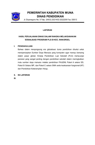 PEMERINTAH KABUPATEN MUNA
DINAS PENDIDIKAN
Jl. Dipanegoro No. 9 Telp. (0403) 2521402-2522206 Fax. 93613
LAPORAN
HASIL PERJALANAN DINAS DALAM RANGKA MELAKSANAKAN
SOSIALISASI PROGRAM PLS DI KEC. WAKORSEL
I. PENDAHULUAN
Bahwa dalam menyongsong era globalisasi dunia pendidikan dituntut untuk
mempersiapkan Sumber Daya Manusia yang kompoten agar mampu bersaing
dalam pasar global. Kinerja Pendidikan Luar Sekolah (PLS) mempunyai
peranan yang sangat penting dengan pendidikan sekolah dalam meningkatkan
mutu sumber daya manusia melalui pendidikan PAUDNI, Paket A setara SD,
Paket B Setara MP, dan Paket C setara SMA serta keaksaraan fungsional (KF)
dan Pendidikan Keterampilan Hidup.
II. ISI LAPORAN
III.
 
