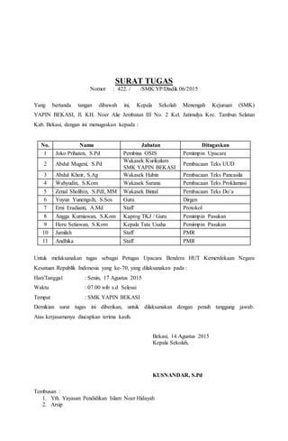 SURAT TUGAS
Nomor : 422. / /SMK.YP/Disdik.06/2015
Yang bertanda tangan dibawah ini, Kepala Sekolah Menengah Kejuruan (SMK)
YAPIN BEKASI, Jl. KH. Noer Alie Jembatan III No. 2 Kel. Jatimulya Kec. Tambun Selatan
Kab. Bekasi, dengan ini menugaskan kepada :
No. Nama Jabatan Ditugaskan
1 Joko Prihaten, S.Pd Pembina OSIS Pemimpin Upacara
2 Abdul Mugeni, S.Pd
Wakasek Kurikulum
SMK YAPIN BEKASI
Pembacaan Teks UUD
3 Abdul Khoir, S.Ag Wakasek Hubin Pembacaan Teks Pancasila
4 Wahyudin, S.Kom Wakasek Sarana Pembacaan Teks Proklamasi
5 Zenal Sholihin, S.PdI, MM Wakasek Bintal Pembacaan Teks Do’a
6 Yuyun Yunengsih, S.Sos Guru Dirgen
7 Erni Eradianti, A.Md Staff Protokol
8 Angga Kurniawan, S.Kom Kaprog TKJ / Guru Pemimpin Pasukan
9 Heru Setiawan, S.Kom Kepala Tata Usaha Pemimpin Pasukan
10 Jamilah Staff PMR
11 Andhika Staff PMR
Untuk melaksanakan tugas sebagai Petugas Upacara Bendera HUT Kemerdekaan Negara
Kesatuan Republik Indonesia yang ke-70, yang dilaksanakan pada :
Hari/Tanggal : Senin, 17 Agustus 2015
Waktu : 07.00 wib s.d Selesai
Tempat : SMK YAPIN BEKASI
Demikian surat tugas ini diberikan, untuk dilaksanakan dengan penuh tanggung jawab.
Atas kerjasamanya diucapkan terima kasih.
Bekasi, 14 Agustus 2015
Kepala Sekolah,
KUSNANDAR, S.Pd
Tembusan :
1. Yth. Yayasan Pendidikan Islam Noer Hidayah
2. Arsip
 