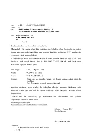 No. : 422. / /SMK.YP/Disdik.06/2015
Lamp : -
Hal : Pelaksanaan Kegiatan Upacara Bendera HUT
Kemerdekaan Republik Indonesia 17 Agustus 2015
Yth. Bapak/Ibu Dewan Guru
SMK YAPIN BEKASI
Di -
Tempat
Assalamu’alaikum warahmatullahi wabarakatuh,
Alhamdulillah, Puji syukur selalu kita panjatkan atas kehadirat Allah Subhanahu wa ta’ala.
Shlawat dan salam terlimpahcurahkan pada junjungan kita Nabi Muhammad SAW, sahabat, dan
keluarganya. Amin ya robbal alamin.
Berkaitan dengan HUT Kemerdekaan Negara Kesatuan Republik Indonesia yang ke-70, maka
diwajibkan untuk seluruh Dewan Guru & Staff SMK YAPIN BEKASI untuk hadir dalam
pelaksanaan Upacara Bendera pada :
Hari, tanggal : Senin, 17 Agustus 2015
Waktu : 07.00 WIB s.d selesai
Tempat : SMK YAPIN BEKASI
Seragam : Guru Laki-laki memakai kemeja biru lengan panjang, celana hitam dan
peci hitam.
Guru Perempuan memakai seragam biru muda
Mengingat pentingnya acara tersebut dan terkandung nilai-nilai perjuangan didalamnya, maka
partisipasi dewan guru dan staff TU sangat diharapkan dalam mengikuti kegiatan tersebut
dengan hikmat.
Demikian surat ini disampaikan, agar diperhatikan dan dilakasanakan. Atas perhatian
kerjasamanya diucapkan terima kasih.
Billahi taufiq wal hidayah,
Wassalamualaikum warahmatullahi wabarakatuh.
Bekasi, 14 Agustus 2015
Kepala Sekolah,
KUSNANDAR, S.Pd
Tembusan :
1. Yth. Yayasan Pendidikan Islam Noer Hidayah
2. Arsip
 