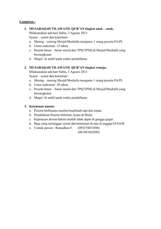 Lampiran :
1. MUSABAQAH TILAWATIL QUR’AN tingkat anak – anak.
Dilaksanakan ada hari Sabtu, 3 Agusus 2013
Syarat – syarat dan ketentuan :
a. Masing – masing Mesjid/Mushalla mengutus 1 orang peserta PA/PI.
b. Umur maksimal 12 tahun.
c. Peserta benar – benar murid dari TPQ/TPSQ di Mesjid/Mushalla yang
bersangkutan
d. Maqra’ di ambil pada waktu pendaftaran.
2. MUSABAQAH TILAWATIL QUR’AN tingkat remaja.
Dilaksanakan ada hari Sabtu, 3 Agusus 2013
Syarat – syarat dan ketentuan :
a. Masing – masing Mesjid/Mushalla mengutus 1 orang peserta PA/PI.
b. Umur maksimal 20 tahun.
c. Peserta benar – benar murid dari TPQ/TPSQ di Mesjid/Mushalla yang
bersangkutan
d. Maqra’ di ambil pada waktu pendaftaran.
3. Ketentuan umum:
a. Peserta berbusana muslim/muslimah rapi dan sopan.
b. Pendaftaran Peserta Sebelum Acara di Mulai
c. Keputusan dewan hakim mutlak tidak dapat di ganggu gugat.
d. Bagi yang melanggar syarat dan ketentuan di atas di anggap GUGUR.
e. Contak person : Ramadhan F. (085274031898)
(081947662899)
 
