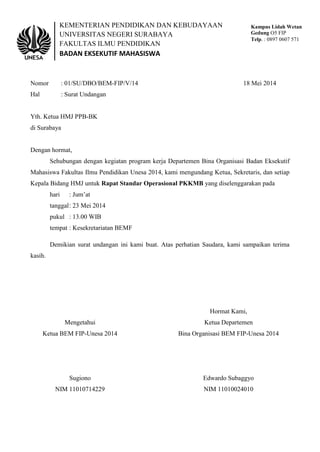 KEMENTERIAN PENDIDIKAN DAN KEBUDAYAAN
UNIVERSITAS NEGERI SURABAYA
FAKULTAS ILMU PENDIDIKAN
BADAN EKSEKUTIF MAHASISWA
Kampus Lidah Wetan
Gedung O5 FIP
Telp. : 0897 0607 571
Nomor : 01/SU/DBO/BEM-FIP/V/14 18 Mei 2014
Hal : Surat Undangan
Yth. Ketua HMJ PPB-BK
di Surabaya
Dengan hormat,
Sehubungan dengan kegiatan program kerja Departemen Bina Organisasi Badan Eksekutif
Mahasiswa Fakultas Ilmu Pendidikan Unesa 2014, kami mengundang Ketua, Sekretaris, dan setiap
Kepala Bidang HMJ untuk Rapat Standar Operasional PKKMB yang diselenggarakan pada
hari : Jum’at
tanggal: 23 Mei 2014
pukul : 13.00 WIB
tempat : Kesekretariatan BEMF
Demikian surat undangan ini kami buat. Atas perhatian Saudara, kami sampaikan terima
kasih.
Hormat Kami,
Mengetahui Ketua Departemen
Ketua BEM FIP-Unesa 2014 Bina Organisasi BEM FIP-Unesa 2014
Sugiono Edwardo Subaggyo
NIM 11010714229 NIM 11010024010
 