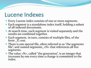 Lucene Indexes
 Every Lucene index consists of one or more segments.
 Each segment is a standalone index itself, holding a subset
of all indexed documents.
 At search time, each segment is visited separately and the
results are combined together.
 Each segment, in turn, consists of multiple files, of the
form _X.<ext.
 There is one special file, often referred to as “the segments
file”, and named segments_<N> that references all live
segments.
 The value <N>, called “the generation”, is an integer that
increases by one every time a change is committed to the
index.
 