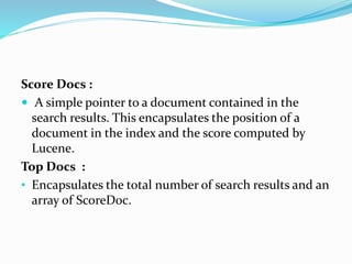 Score Docs :
 A simple pointer to a document contained in the
search results. This encapsulates the position of a
document in the index and the score computed by
Lucene.
Top Docs :
• Encapsulates the total number of search results and an
array of ScoreDoc.
 