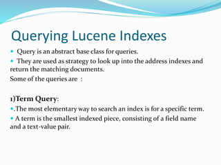 Querying Lucene Indexes
 Query is an abstract base class for queries.
 They are used as strategy to look up into the address indexes and
return the matching documents.
Some of the queries are :
1)Term Query:
.The most elementary way to search an index is for a specific term.
 A term is the smallest indexed piece, consisting of a field name
and a text-value pair.
 