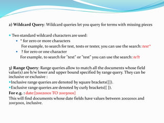 2) Wildcard Query: Wildcard queries let you query for terms with missing pieces
 Two standard wildcard characters are used:
 * for zero or more characters
For example, to search for test, tests or tester, you can use the search: test*
 ? for zero or one character
For example, to search for "text" or "test" you can use the search: te?t
3) Range Query: Range queries allow to match all the documents whose field
value(s) are b/w lower and upper bound specified by range query. They can be
inclusive or exclusive :
Inclusive range queries are denoted by square brackets([]).
Exclusive range queries are denoted by curly brackets({ }).
For e.g. : date:[20020101 TO 20030101]
This will find documents whose date fields have values between 20020101 and
20030101, inclusive.
 