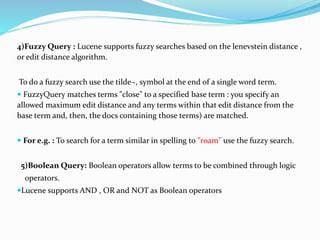 4)Fuzzy Query : Lucene supports fuzzy searches based on the lenevstein distance ,
or edit distance algorithm.
To do a fuzzy search use the tilde~, symbol at the end of a single word term.
 FuzzyQuery matches terms "close" to a specified base term : you specify an
allowed maximum edit distance and any terms within that edit distance from the
base term and, then, the docs containing those terms) are matched.
 For e.g. : To search for a term similar in spelling to "roam" use the fuzzy search.
5)Boolean Query: Boolean operators allow terms to be combined through logic
operators.
Lucene supports AND , OR and NOT as Boolean operators
 