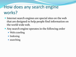 How does any search engine
works?
 Internet search engines are special sites on the web
that are designed to help people find information on
the world wide web.
 Any search engine operates in the following order
 Web crawling
 Indexing
 searching
 