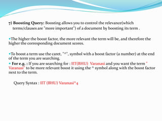 7) Boosting Query: Boosting allows you to control the relevance(which
terms/clauses are "more important") of a document by boosting its term .
The higher the boost factor, the more relevant the term will be, and therefore the
higher the corresponding document scores.
To boost a term use the caret, "^", symbol with a boost factor (a number) at the end
of the term you are searching.
 For e.g. : If you are searching for : IIT(BHU) Varanasi and you want the term "
Varanasi" to be more relevant boost it using the ^ symbol along with the boost factor
next to the term.
Query Syntax : IIT (BHU) Varanasi^4
 