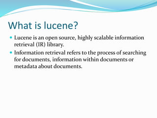 What is lucene?
 Lucene is an open source, highly scalable information
retrieval (IR) library.
 Information retrieval refers to the process of searching
for documents, information within documents or
metadata about documents.
 