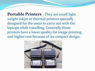 Portable Printers - They are small light
weight inkjet or thermal printers specially
designed for the users to carry out with the
laptops while travelling. Generally these
printers have a lower quality for image printing
and higher cost because of its compact design.
 