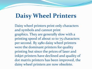 Daisy Wheel Printers
Daisy wheel printers print only characters
and symbols and cannot print
graphics. They are generally slow with a
printing speed of about 10 to 75 characters
per second. By 1980 daisy wheel printers
were the dominant printers for quality
printing but since the prices of laser and
inkjet printers have declined and quality of
dot matrix printers has been improved, the
daisy wheel printers are now obsolete.
 