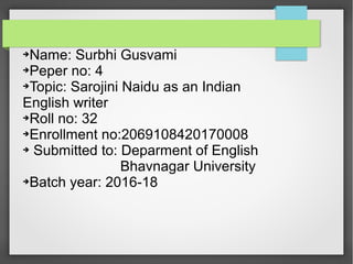 ➔Name: Surbhi Gusvami
➔Peper no: 4
➔Topic: Sarojini Naidu as an Indian
English writer
➔Roll no: 32
➔Enrollment no:2069108420170008
➔ Submitted to: Deparment of English
Bhavnagar University
➔Batch year: 2016-18
 
