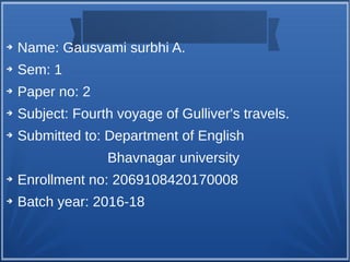 ➔ Name: Gausvami surbhi A.
➔ Sem: 1
➔ Paper no: 2
➔ Subject: Fourth voyage of Gulliver's travels.
➔ Submitted to: Department of English
Bhavnagar university
➔ Enrollment no: 2069108420170008
➔ Batch year: 2016-18
 