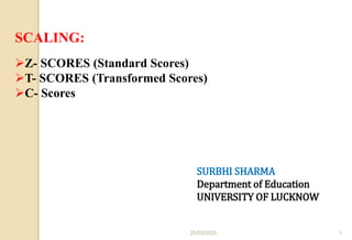 SCALING:
Z- SCORES (Standard Scores)
T- SCORES (Transformed Scores)
C- Scores
SURBHI SHARMA
Department of Education
UNIVERSITY OF LUCKNOW
25/03/2020 1
 