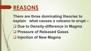 REASONS
There are three dominating theories to
explain what causes a volcano to erupt –
 Due to Density-difference in Magma
 Pressure of Released Gases
 Injection of New Magma
 