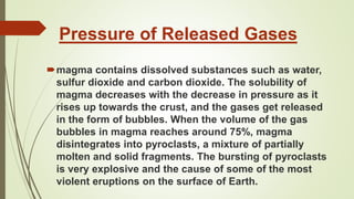 Pressure of Released Gases
magma contains dissolved substances such as water,
sulfur dioxide and carbon dioxide. The solubility of
magma decreases with the decrease in pressure as it
rises up towards the crust, and the gases get released
in the form of bubbles. When the volume of the gas
bubbles in magma reaches around 75%, magma
disintegrates into pyroclasts, a mixture of partially
molten and solid fragments. The bursting of pyroclasts
is very explosive and the cause of some of the most
violent eruptions on the surface of Earth.
 