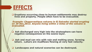 EFFECTS
 Eruptions occurring close to human settlements may destroy
lives and property. People often have to be evacuated.
Example: Chaparrastique volcano in El Salvador started erupting
on 29 Dec,2013. Anyone living within 2 miles of the volcano is
evacuated.
 Ash discharged very high into the stratosphere can have
negative consequences on the ozone layer.
 Ash and mud can mix with rain and melting snow, forming
lahars . Lahars are mudflows flowing at very fast velocity.
 Landscapes and natural sceneries can be destroyed.
 